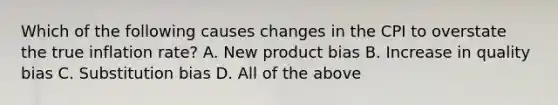 Which of the following causes changes in the CPI to overstate the true inflation rate? A. New product bias B. Increase in quality bias C. Substitution bias D. All of the above