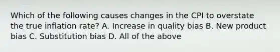 Which of the following causes changes in the CPI to overstate the true inflation​ rate? A. Increase in quality bias B. New product bias C. Substitution bias D. All of the above