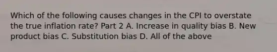 Which of the following causes changes in the CPI to overstate the true inflation​ rate? Part 2 A. Increase in quality bias B. New product bias C. Substitution bias D. All of the above