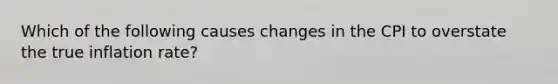 Which of the following causes changes in the CPI to overstate the true inflation​ rate?