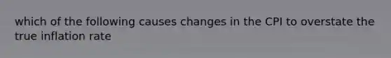 which of the following causes changes in the CPI to overstate the true inflation rate