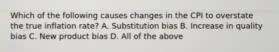 Which of the following causes changes in the CPI to overstate the true inflation​ rate? A. Substitution bias B. Increase in quality bias C. New product bias D. All of the above