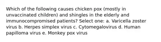 Which of the following causes chicken pox (mostly in unvaccinated children) and shingles in the elderly and immunocompromised patients? Select one: a. Varicella zoster virus b. Herpes simplex virus c. Cytomegalovirus d. Human papilloma virus e. Monkey pox virus