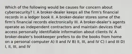 Which of the following would be causes for concern about cybersecurity? I. A broker-dealer keeps all the firm's financial records in a ledger book II. A broker-dealer stores some of the firm's financial records electronically III. A broker-dealer's agents operate as independent contractors and maintain devices that access personally identifiable information about clients IV. A broker-dealer's bookkeeper prefers to do the books from home on a personal computer A) II and IV B) II, III, and IV C) I and III D) I, II, III, and IV