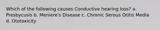 Which of the following causes Conductive hearing loss? a. Presbycusis b. Meniere's Disease c. Chronic Serous Otitis Media d. Ototoxicity