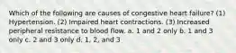 Which of the following are causes of congestive heart failure? (1) Hypertension. (2) Impaired heart contractions. (3) Increased peripheral resistance to blood flow. a. 1 and 2 only b. 1 and 3 only c. 2 and 3 only d. 1, 2, and 3