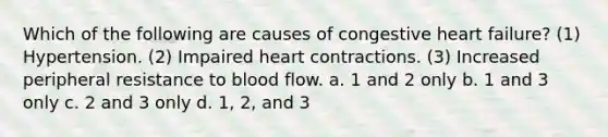 Which of the following are causes of congestive heart failure? (1) Hypertension. (2) Impaired heart contractions. (3) Increased peripheral resistance to blood flow. a. 1 and 2 only b. 1 and 3 only c. 2 and 3 only d. 1, 2, and 3