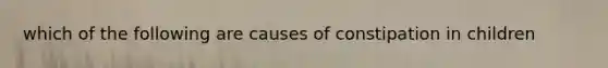 which of the following are causes of constipation in children