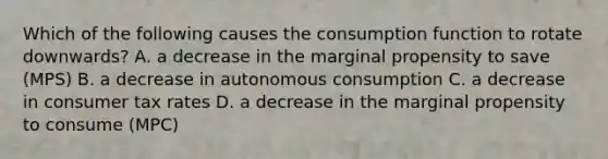 Which of the following causes the consumption function to rotate downwards? A. a decrease in the marginal propensity to save (MPS) B. a decrease in autonomous consumption C. a decrease in consumer tax rates D. a decrease in the marginal propensity to consume (MPC)