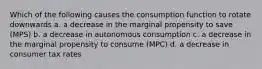 Which of the following causes the consumption function to rotate downwards a. a decrease in the marginal propensity to save (MPS) b. a decrease in autonomous consumption c. a decrease in the marginal propensity to consume (MPC) d. a decrease in consumer tax rates