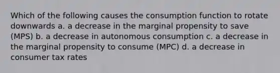 Which of the following causes the consumption function to rotate downwards a. a decrease in the marginal propensity to save (MPS) b. a decrease in autonomous consumption c. a decrease in the marginal propensity to consume (MPC) d. a decrease in consumer tax rates