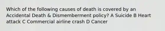 Which of the following causes of death is covered by an Accidental Death & Dismemberment policy? A Suicide B Heart attack C Commercial airline crash D Cancer