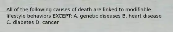 All of the following causes of death are linked to modifiable lifestyle behaviors EXCEPT: A. genetic diseases B. heart disease C. diabetes D. cancer