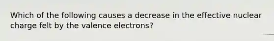 Which of the following causes a decrease in the effective nuclear charge felt by the valence electrons?