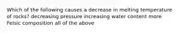 Which of the following causes a decrease in melting temperature of rocks? decreasing pressure increasing water content more Felsic composition all of the above