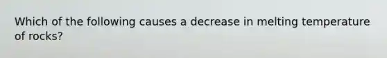 Which of the following causes a decrease in melting temperature of rocks?