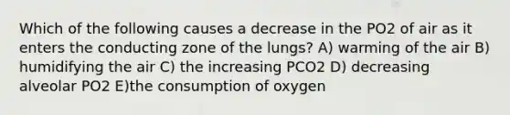 Which of the following causes a decrease in the PO2 of air as it enters the conducting zone of the lungs? A) warming of the air B) humidifying the air C) the increasing PCO2 D) decreasing alveolar PO2 E)the consumption of oxygen