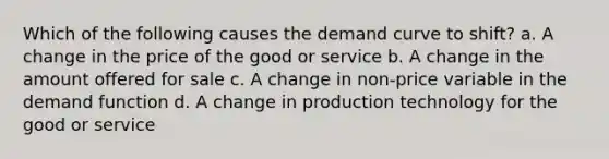 Which of the following causes the demand curve to shift? a. A change in the price of the good or service b. A change in the amount offered for sale c. A change in non-price variable in the demand function d. A change in production technology for the good or service