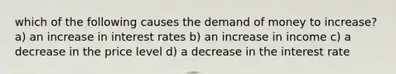 which of the following causes the demand of money to increase? a) an increase in interest rates b) an increase in income c) a decrease in the price level d) a decrease in the interest rate