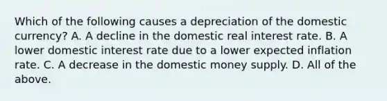 Which of the following causes a depreciation of the domestic currency? A. A decline in the domestic real interest rate. B. A lower domestic interest rate due to a lower expected inflation rate. C. A decrease in the domestic money supply. D. All of the above.