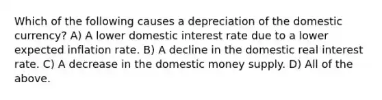 Which of the following causes a depreciation of the domestic currency? A) A lower domestic interest rate due to a lower expected inflation rate. B) A decline in the domestic real interest rate. C) A decrease in the domestic money supply. D) All of the above.