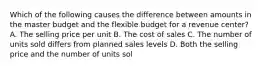 Which of the following causes the difference between amounts in the master budget and the flexible budget for a revenue​ center? A. The selling price per unit B. The cost of sales C. The number of units sold differs from planned sales levels D. Both the selling price and the number of units sol