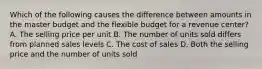 Which of the following causes the difference between amounts in the master budget and the flexible budget for a revenue​ center? A. The selling price per unit B. The number of units sold differs from planned sales levels C. The cost of sales D. Both the selling price and the number of units sold