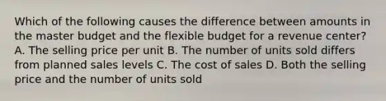 Which of the following causes the difference between amounts in the master budget and the flexible budget for a revenue​ center? A. The selling price per unit B. The number of units sold differs from planned sales levels C. The cost of sales D. Both the selling price and the number of units sold