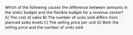 Which of the following causes the difference between amounts in the static budget and the flexible budget for a revenue center? A) The cost of sales B) The number of units sold differs from planned sales levels C) The selling price per unit D) Both the selling price and the number of units sold