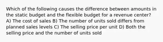 Which of the following causes the difference between amounts in the static budget and the flexible budget for a revenue center? A) The cost of sales B) The number of units sold differs from planned sales levels C) The selling price per unit D) Both the selling price and the number of units sold