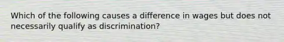 Which of the following causes a difference in wages but does not necessarily qualify as discrimination?