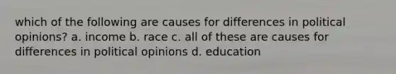 which of the following are causes for differences in political opinions? a. income b. race c. all of these are causes for differences in political opinions d. education