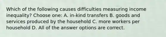 Which of the following causes difficulties measuring income inequality? Choose one: A. in-kind transfers B. goods and services produced by the household C. more workers per household D. All of the answer options are correct.