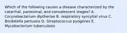 Which of the following causes a disease characterized by the catarrhal, paroxsmal, and convalescent stages? A. Corynebacterium diptheriae B. respiratory syncytial virus C. Bordatella pertussis D. Streptococcus pyogenes E. Mycobacterium tuberculosis