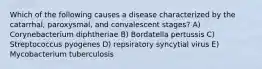 Which of the following causes a disease characterized by the catarrhal, paroxysmal, and convalescent stages? A) Corynebacterium diphtheriae B) Bordatella pertussis C) Streptococcus pyogenes D) repsiratory syncytial virus E) Mycobacterium tuberculosis