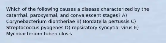 Which of the following causes a disease characterized by the catarrhal, paroxysmal, and convalescent stages? A) Corynebacterium diphtheriae B) Bordatella pertussis C) Streptococcus pyogenes D) repsiratory syncytial virus E) Mycobacterium tuberculosis