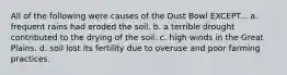 All of the following were causes of the Dust Bowl EXCEPT... a. frequent rains had eroded the soil. b. a terrible drought contributed to the drying of the soil. c. high winds in the Great Plains. d. soil lost its fertility due to overuse and poor farming practices.