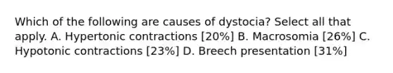 Which of the following are causes of dystocia? Select all that apply. A. Hypertonic contractions [20%] B. Macrosomia [26%] C. Hypotonic contractions [23%] D. Breech presentation [31%]