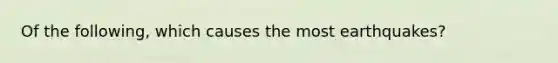 Of the following, which causes the most earthquakes?