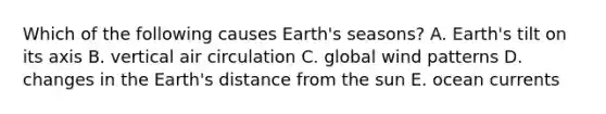 Which of the following causes Earth's seasons? A. Earth's tilt on its axis B. vertical air circulation C. global wind patterns D. changes in the Earth's distance from the sun E. ocean currents