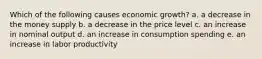 Which of the following causes economic growth? a. a decrease in the money supply b. a decrease in the price level c. an increase in nominal output d. an increase in consumption spending e. an increase in labor productivity