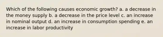 Which of the following causes economic growth? a. a decrease in the money supply b. a decrease in the price level c. an increase in nominal output d. an increase in consumption spending e. an increase in labor productivity