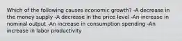 Which of the following causes economic growth? -A decrease in the money supply -A decrease in the price level -An increase in nominal output -An increase in consumption spending -An increase in labor productivity