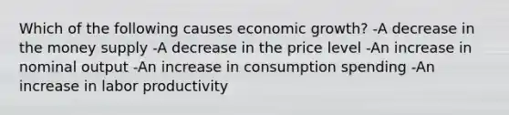 Which of the following causes economic growth? -A decrease in the money supply -A decrease in the price level -An increase in nominal output -An increase in consumption spending -An increase in labor productivity