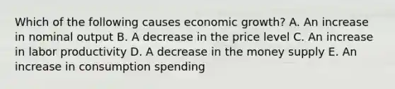 Which of the following causes economic growth? A. An increase in nominal output B. A decrease in the price level C. An increase in labor productivity D. A decrease in the money supply E. An increase in consumption spending