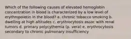 Which of the following causes of elevated hemoglobin concentration in blood is characterized by a low level of erythropoietin in the blood? a. chronic tobacco smoking b. dwelling at high altitudes c. erythrocytosis assoc with renal tumors d. primary polycythemia (p. vera) e. erythrocytosis secondary to chronic pulmonary insufficiency