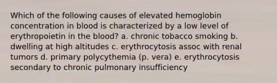 Which of the following causes of elevated hemoglobin concentration in blood is characterized by a low level of erythropoietin in <a href='https://www.questionai.com/knowledge/k7oXMfj7lk-the-blood' class='anchor-knowledge'>the blood</a>? a. chronic tobacco smoking b. dwelling at high altitudes c. erythrocytosis assoc with renal tumors d. primary polycythemia (p. vera) e. erythrocytosis secondary to chronic pulmonary insufficiency