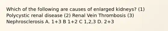 Which of the following are causes of enlarged kidneys? (1) Polycystic renal disease (2) Renal Vein Thrombosis (3) Nephrosclerosis A. 1+3 B 1+2 C 1,2,3 D. 2+3