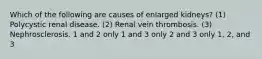 Which of the following are causes of enlarged kidneys? (1) Polycystic renal disease. (2) Renal vein thrombosis. (3) Nephrosclerosis. 1 and 2 only 1 and 3 only 2 and 3 only 1, 2, and 3