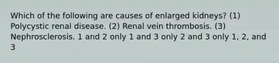 Which of the following are causes of enlarged kidneys? (1) Polycystic renal disease. (2) Renal vein thrombosis. (3) Nephrosclerosis. 1 and 2 only 1 and 3 only 2 and 3 only 1, 2, and 3